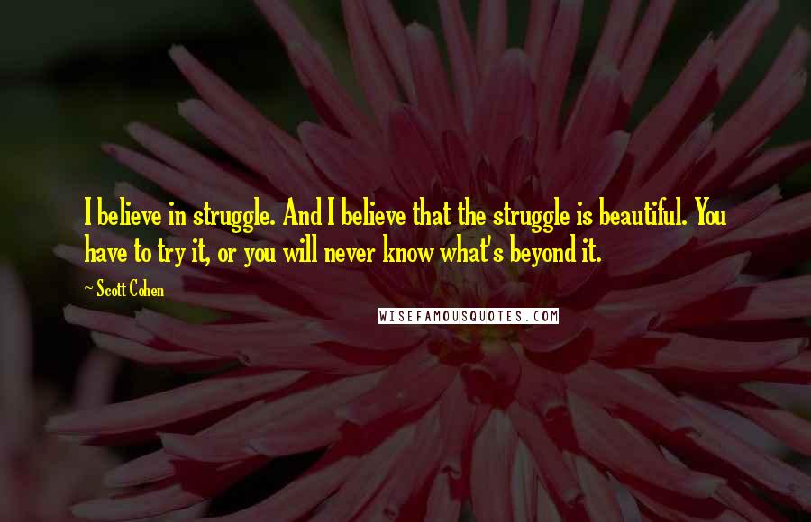 Scott Cohen Quotes: I believe in struggle. And I believe that the struggle is beautiful. You have to try it, or you will never know what's beyond it.