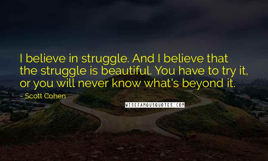 Scott Cohen Quotes: I believe in struggle. And I believe that the struggle is beautiful. You have to try it, or you will never know what's beyond it.