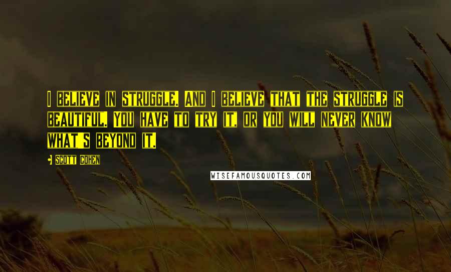 Scott Cohen Quotes: I believe in struggle. And I believe that the struggle is beautiful. You have to try it, or you will never know what's beyond it.