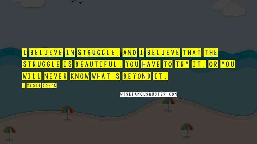 Scott Cohen Quotes: I believe in struggle. And I believe that the struggle is beautiful. You have to try it, or you will never know what's beyond it.