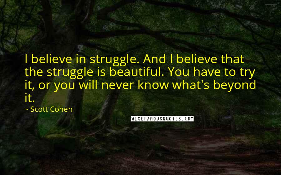 Scott Cohen Quotes: I believe in struggle. And I believe that the struggle is beautiful. You have to try it, or you will never know what's beyond it.