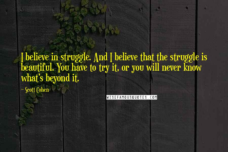 Scott Cohen Quotes: I believe in struggle. And I believe that the struggle is beautiful. You have to try it, or you will never know what's beyond it.