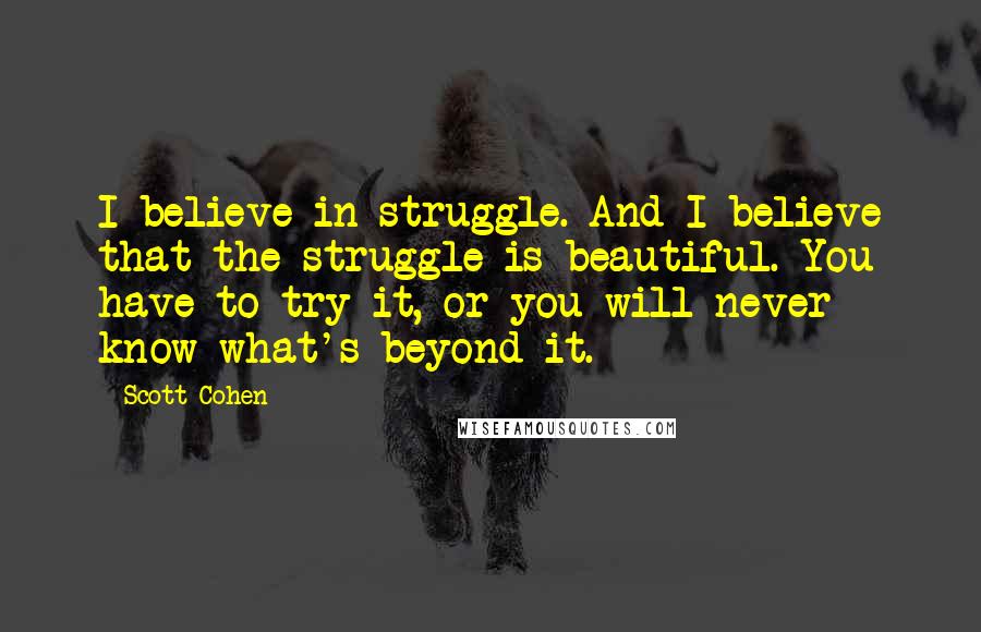 Scott Cohen Quotes: I believe in struggle. And I believe that the struggle is beautiful. You have to try it, or you will never know what's beyond it.