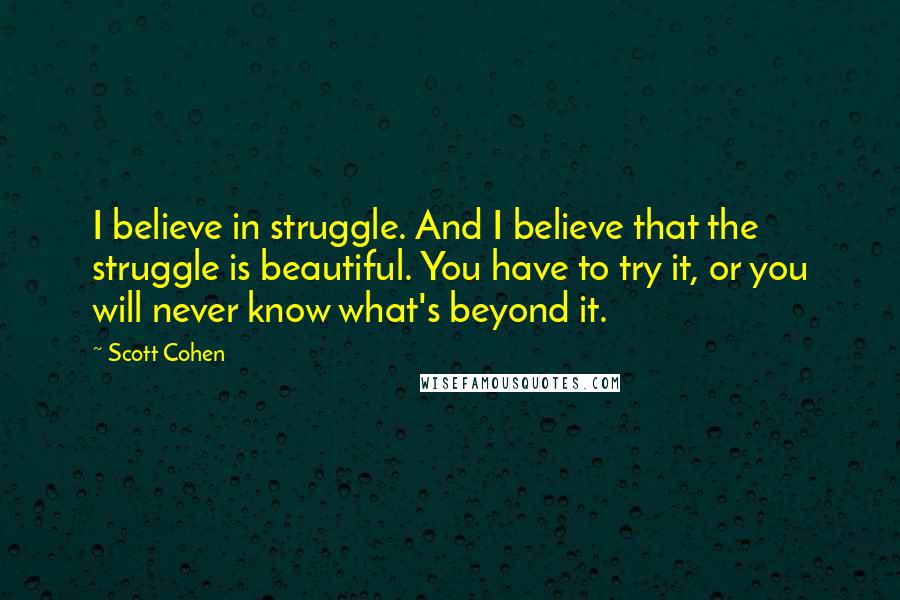 Scott Cohen Quotes: I believe in struggle. And I believe that the struggle is beautiful. You have to try it, or you will never know what's beyond it.