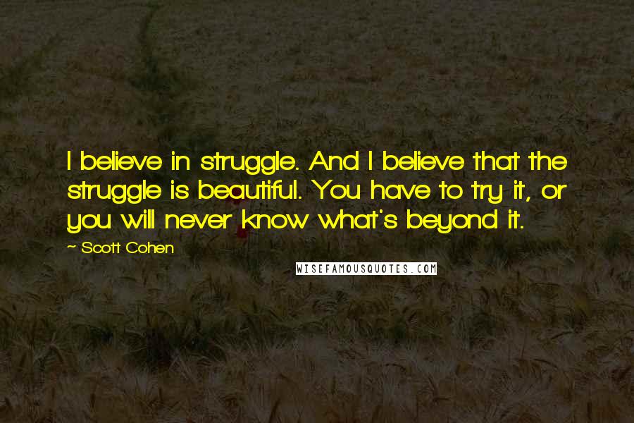 Scott Cohen Quotes: I believe in struggle. And I believe that the struggle is beautiful. You have to try it, or you will never know what's beyond it.