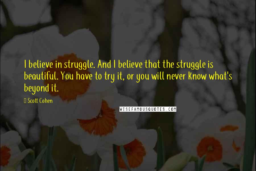 Scott Cohen Quotes: I believe in struggle. And I believe that the struggle is beautiful. You have to try it, or you will never know what's beyond it.