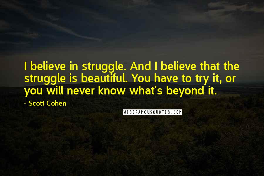 Scott Cohen Quotes: I believe in struggle. And I believe that the struggle is beautiful. You have to try it, or you will never know what's beyond it.