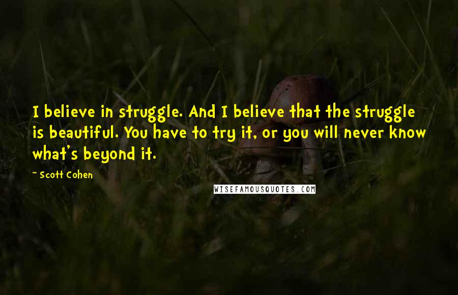 Scott Cohen Quotes: I believe in struggle. And I believe that the struggle is beautiful. You have to try it, or you will never know what's beyond it.