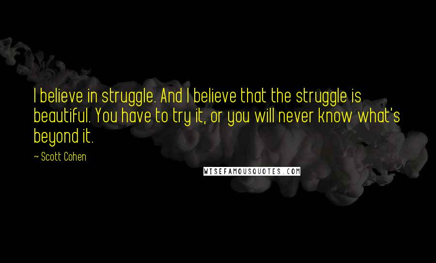 Scott Cohen Quotes: I believe in struggle. And I believe that the struggle is beautiful. You have to try it, or you will never know what's beyond it.