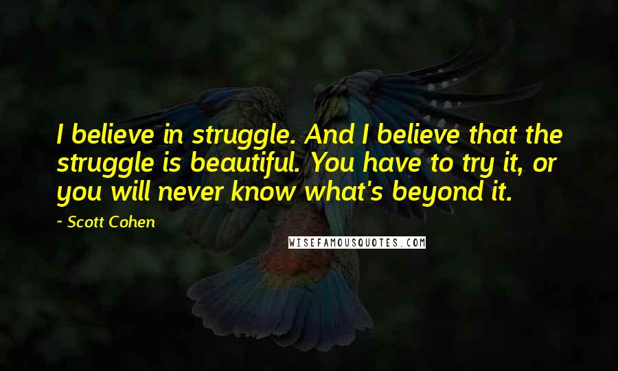 Scott Cohen Quotes: I believe in struggle. And I believe that the struggle is beautiful. You have to try it, or you will never know what's beyond it.