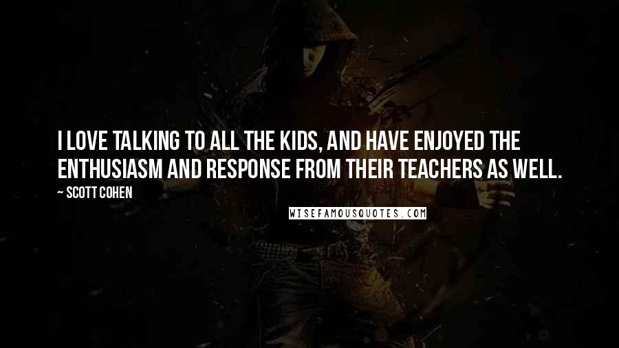 Scott Cohen Quotes: I love talking to all the kids, and have enjoyed the enthusiasm and response from their teachers as well.