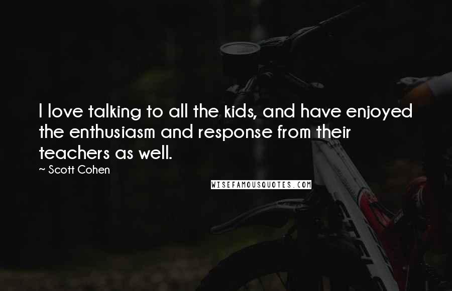 Scott Cohen Quotes: I love talking to all the kids, and have enjoyed the enthusiasm and response from their teachers as well.