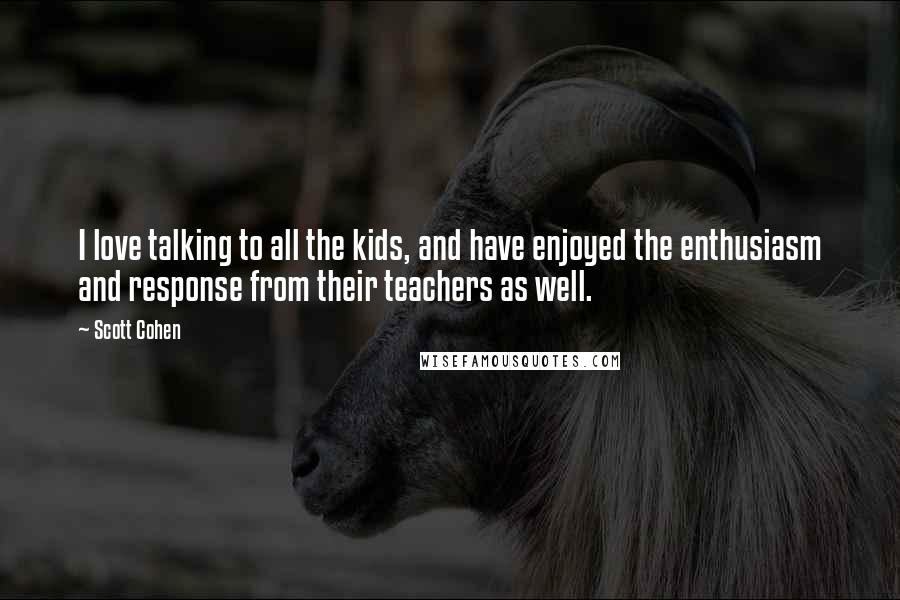 Scott Cohen Quotes: I love talking to all the kids, and have enjoyed the enthusiasm and response from their teachers as well.
