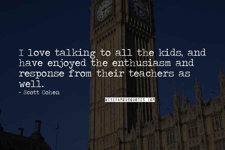 Scott Cohen Quotes: I love talking to all the kids, and have enjoyed the enthusiasm and response from their teachers as well.