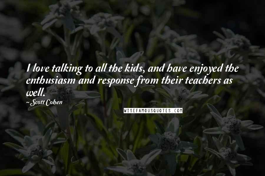 Scott Cohen Quotes: I love talking to all the kids, and have enjoyed the enthusiasm and response from their teachers as well.
