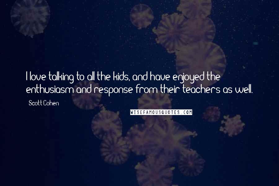 Scott Cohen Quotes: I love talking to all the kids, and have enjoyed the enthusiasm and response from their teachers as well.