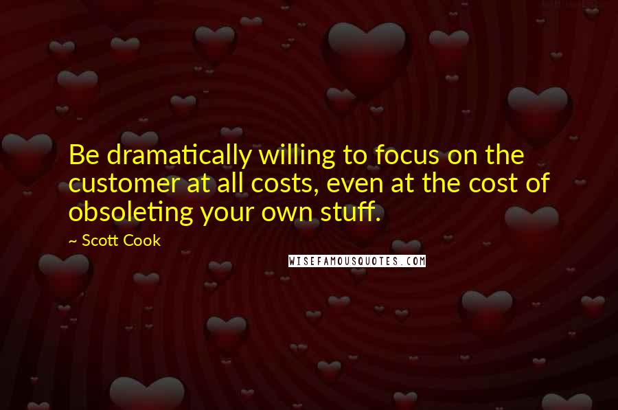 Scott Cook Quotes: Be dramatically willing to focus on the customer at all costs, even at the cost of obsoleting your own stuff.