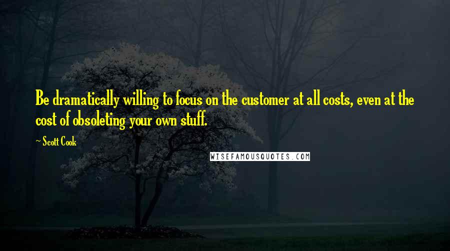 Scott Cook Quotes: Be dramatically willing to focus on the customer at all costs, even at the cost of obsoleting your own stuff.