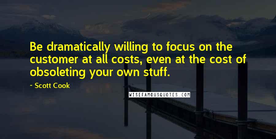 Scott Cook Quotes: Be dramatically willing to focus on the customer at all costs, even at the cost of obsoleting your own stuff.