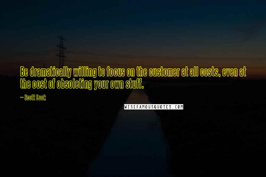 Scott Cook Quotes: Be dramatically willing to focus on the customer at all costs, even at the cost of obsoleting your own stuff.