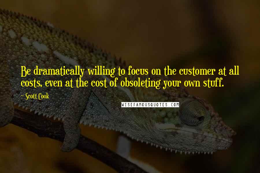 Scott Cook Quotes: Be dramatically willing to focus on the customer at all costs, even at the cost of obsoleting your own stuff.