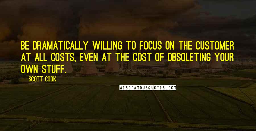 Scott Cook Quotes: Be dramatically willing to focus on the customer at all costs, even at the cost of obsoleting your own stuff.