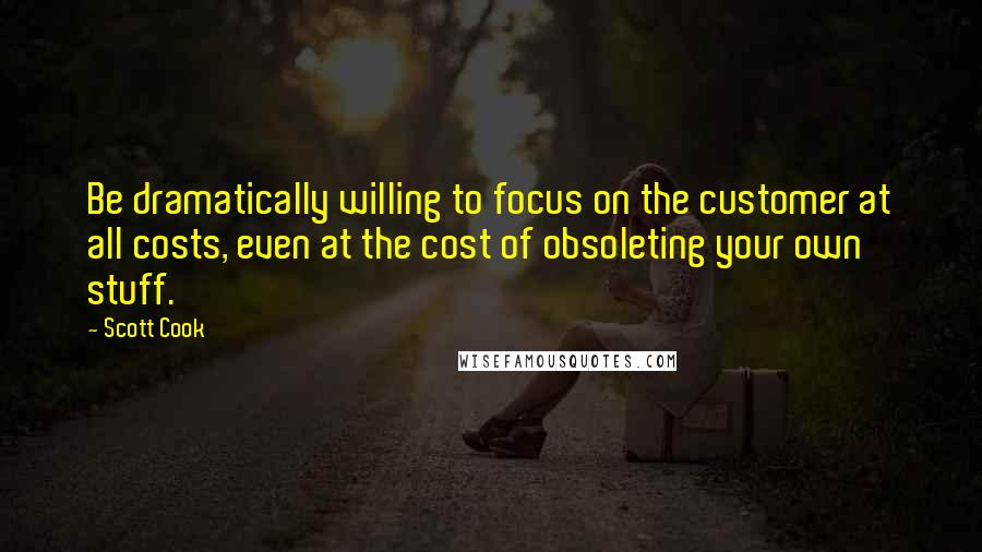 Scott Cook Quotes: Be dramatically willing to focus on the customer at all costs, even at the cost of obsoleting your own stuff.