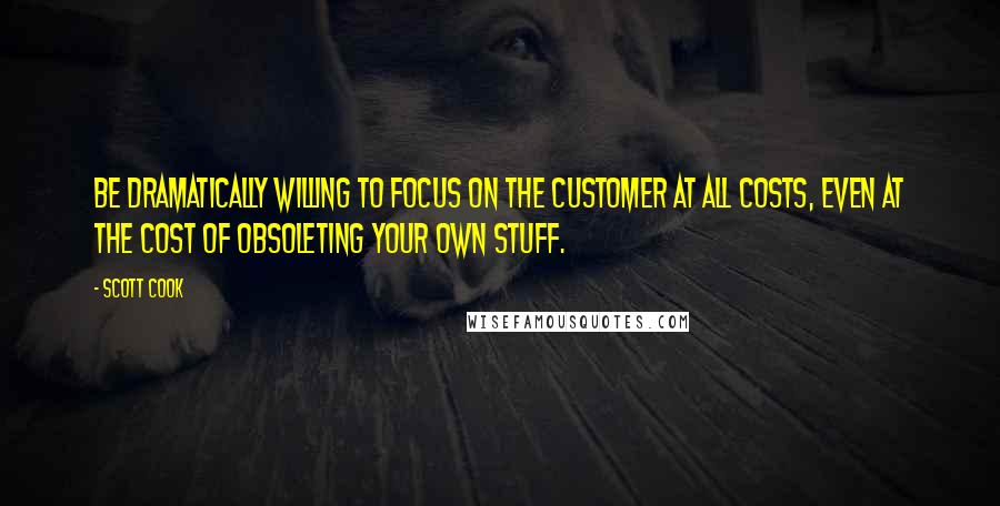 Scott Cook Quotes: Be dramatically willing to focus on the customer at all costs, even at the cost of obsoleting your own stuff.