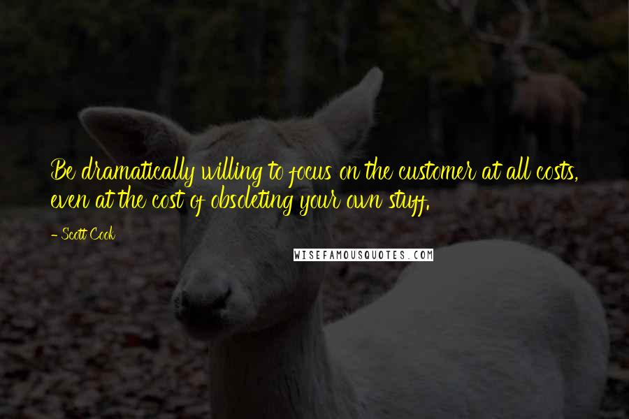 Scott Cook Quotes: Be dramatically willing to focus on the customer at all costs, even at the cost of obsoleting your own stuff.