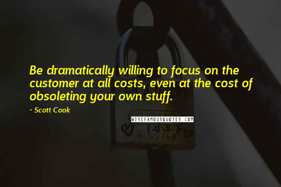 Scott Cook Quotes: Be dramatically willing to focus on the customer at all costs, even at the cost of obsoleting your own stuff.