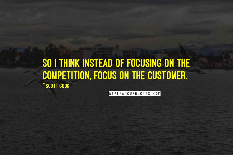 Scott Cook Quotes: So I think instead of focusing on the competition, focus on the customer.