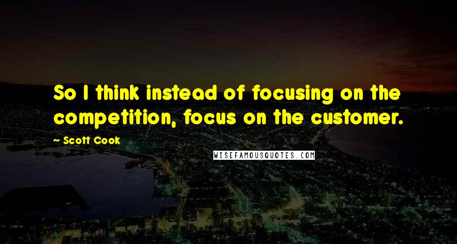 Scott Cook Quotes: So I think instead of focusing on the competition, focus on the customer.