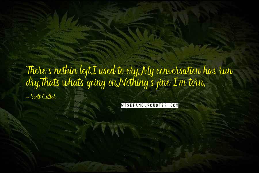 Scott Cutler Quotes: There's nothin left,I used to cry,My conversation has run dry,Thats whats going on,Nothing's fine I'm torn.