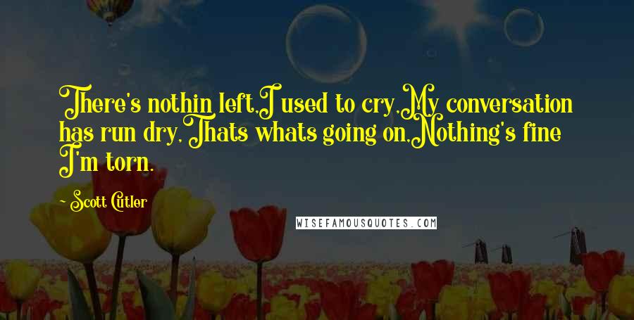 Scott Cutler Quotes: There's nothin left,I used to cry,My conversation has run dry,Thats whats going on,Nothing's fine I'm torn.