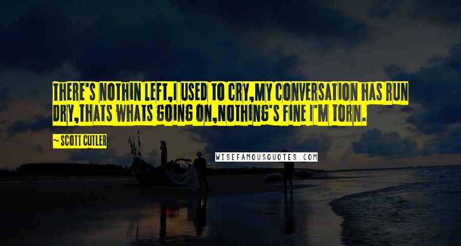 Scott Cutler Quotes: There's nothin left,I used to cry,My conversation has run dry,Thats whats going on,Nothing's fine I'm torn.