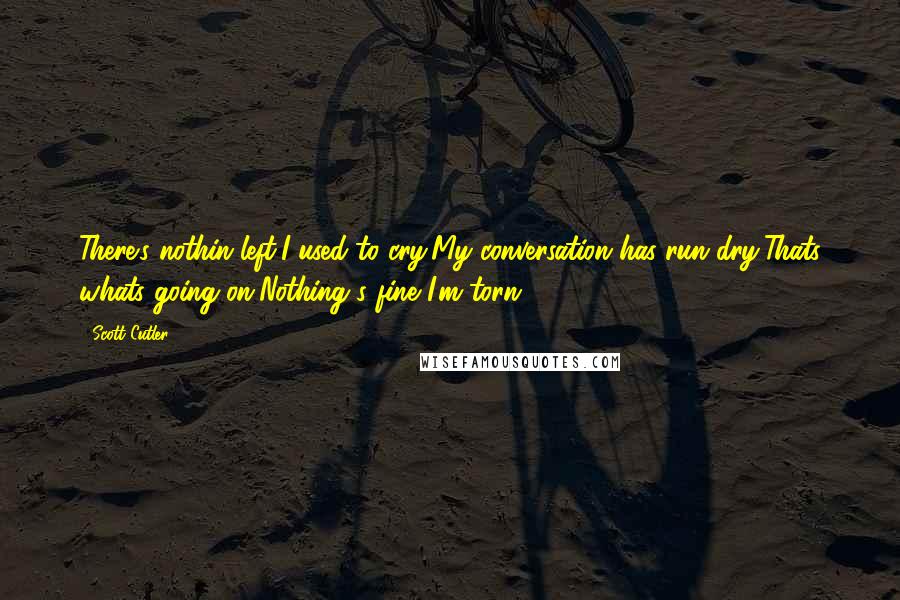 Scott Cutler Quotes: There's nothin left,I used to cry,My conversation has run dry,Thats whats going on,Nothing's fine I'm torn.