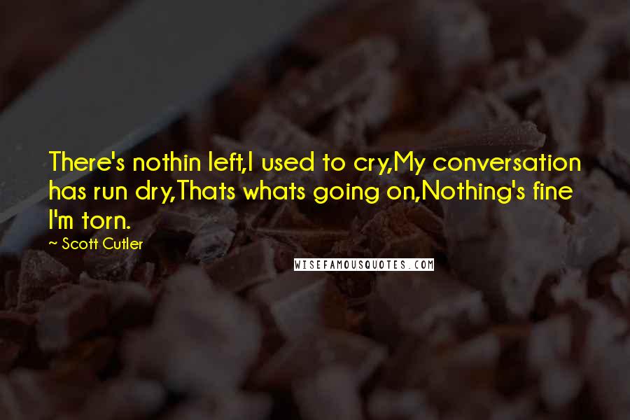 Scott Cutler Quotes: There's nothin left,I used to cry,My conversation has run dry,Thats whats going on,Nothing's fine I'm torn.