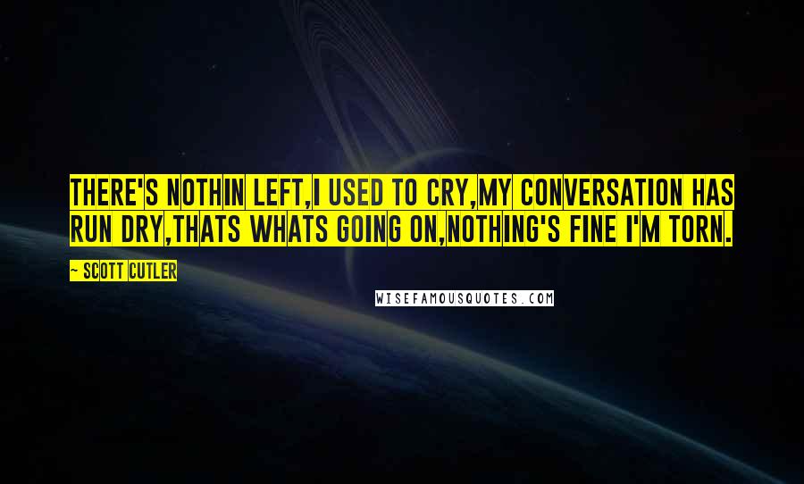 Scott Cutler Quotes: There's nothin left,I used to cry,My conversation has run dry,Thats whats going on,Nothing's fine I'm torn.