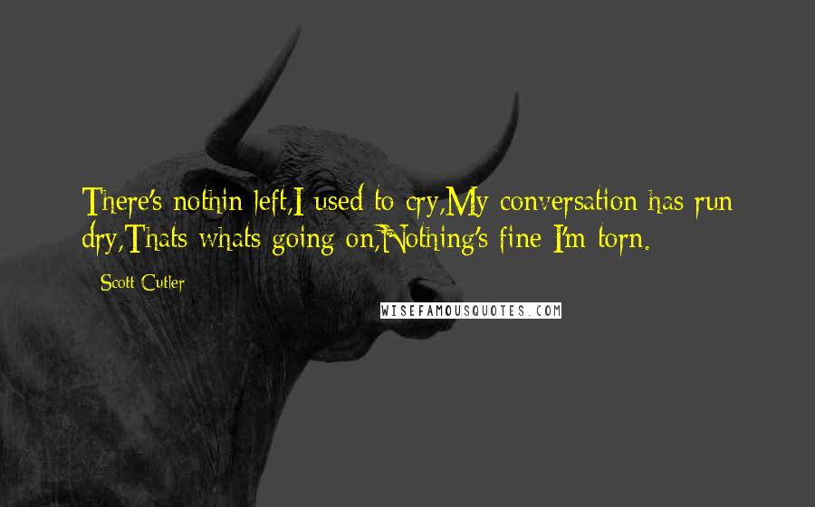 Scott Cutler Quotes: There's nothin left,I used to cry,My conversation has run dry,Thats whats going on,Nothing's fine I'm torn.