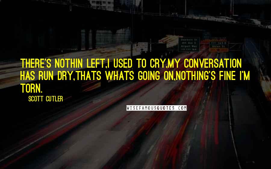 Scott Cutler Quotes: There's nothin left,I used to cry,My conversation has run dry,Thats whats going on,Nothing's fine I'm torn.