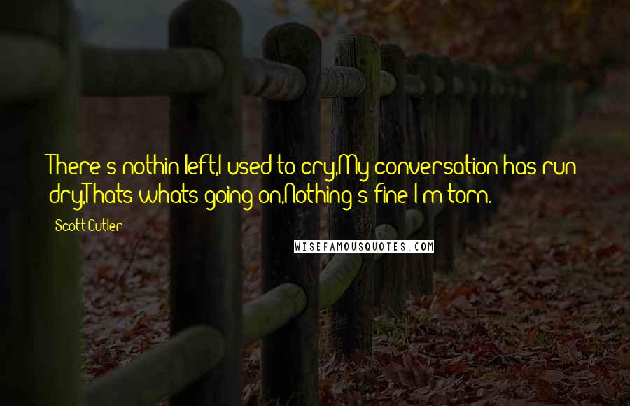 Scott Cutler Quotes: There's nothin left,I used to cry,My conversation has run dry,Thats whats going on,Nothing's fine I'm torn.