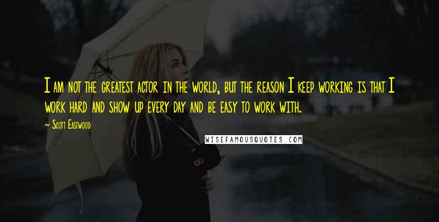 Scott Eastwood Quotes: I am not the greatest actor in the world, but the reason I keep working is that I work hard and show up every day and be easy to work with.