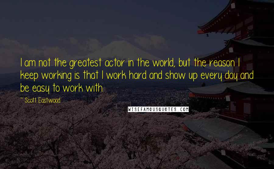 Scott Eastwood Quotes: I am not the greatest actor in the world, but the reason I keep working is that I work hard and show up every day and be easy to work with.