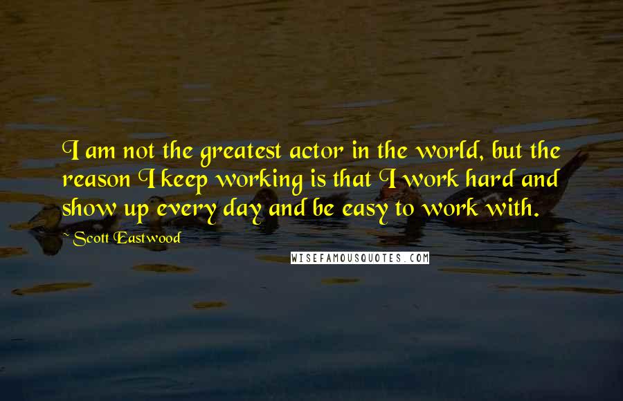 Scott Eastwood Quotes: I am not the greatest actor in the world, but the reason I keep working is that I work hard and show up every day and be easy to work with.