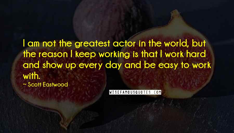 Scott Eastwood Quotes: I am not the greatest actor in the world, but the reason I keep working is that I work hard and show up every day and be easy to work with.