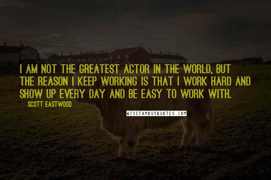 Scott Eastwood Quotes: I am not the greatest actor in the world, but the reason I keep working is that I work hard and show up every day and be easy to work with.