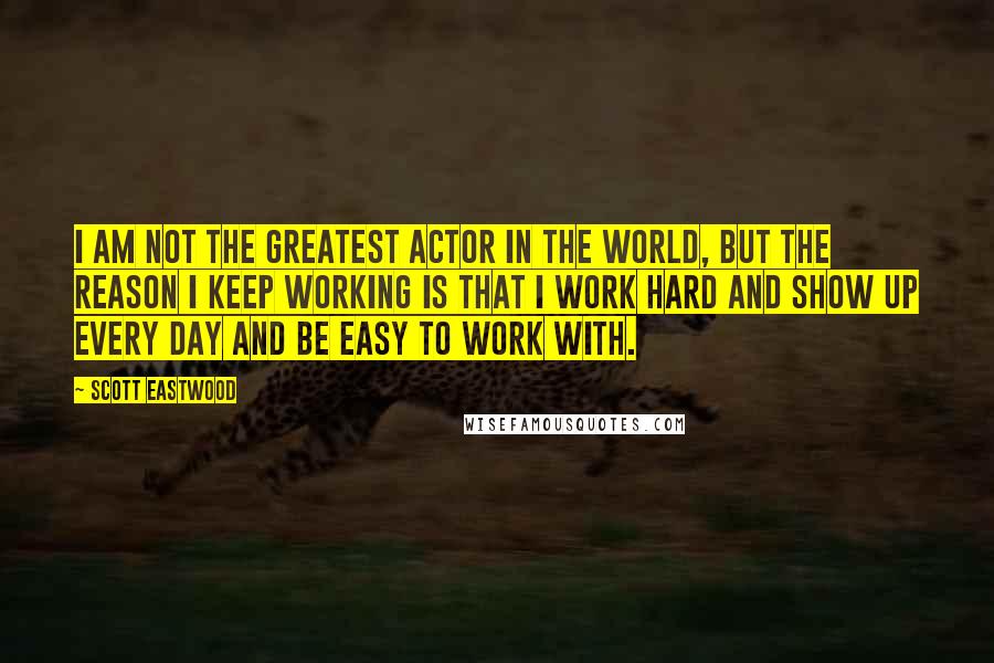Scott Eastwood Quotes: I am not the greatest actor in the world, but the reason I keep working is that I work hard and show up every day and be easy to work with.