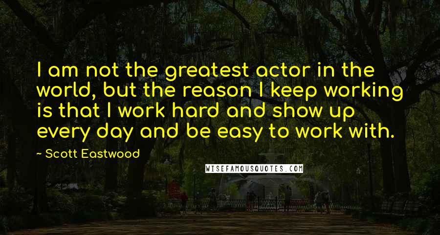 Scott Eastwood Quotes: I am not the greatest actor in the world, but the reason I keep working is that I work hard and show up every day and be easy to work with.