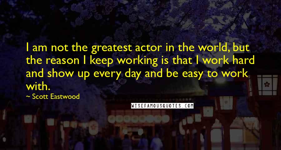 Scott Eastwood Quotes: I am not the greatest actor in the world, but the reason I keep working is that I work hard and show up every day and be easy to work with.