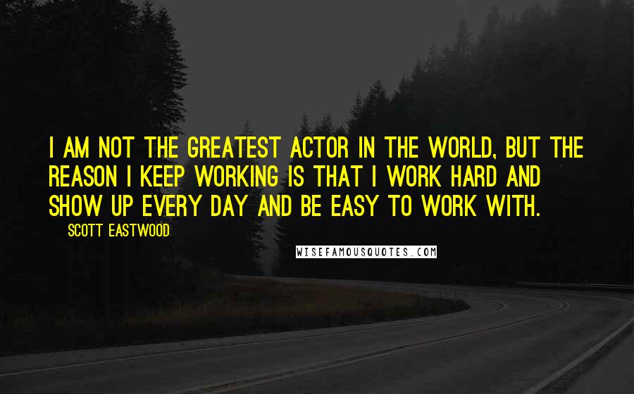 Scott Eastwood Quotes: I am not the greatest actor in the world, but the reason I keep working is that I work hard and show up every day and be easy to work with.
